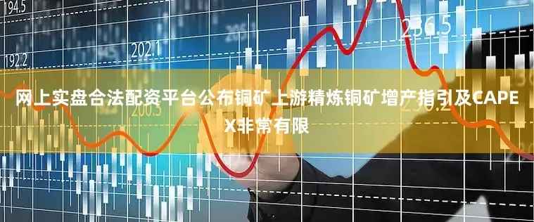 网上实盘合法配资平台公布铜矿上游精炼铜矿增产指引及CAPEX非常有限